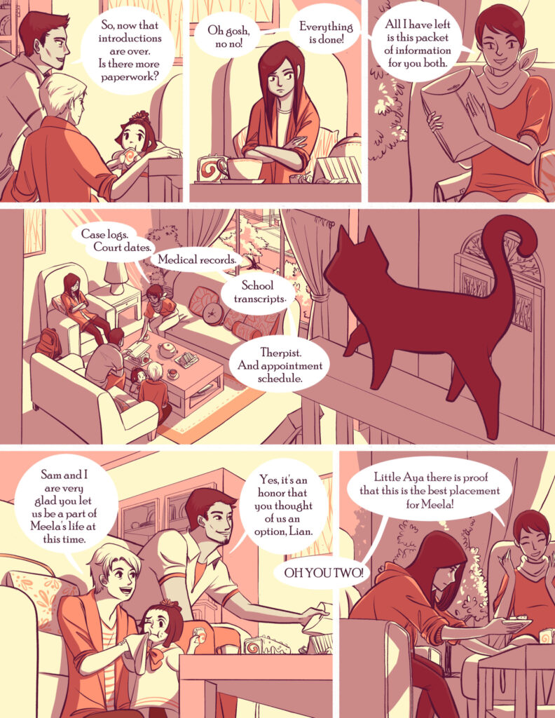 A group discusses paperwork in a cozy room with a cat nearby, surrounded by various personal documents. Conversations highlight introductions, completed paperwork, and appreciation for being part of Meela’s life.

Text:

1. "So, now that introductions are over. Is there more paperwork?"
2. "Oh gosh, no no! Everything is done!"
3. "All I have left is this packet of information for you both."
4. "Case logs. Court dates. Medical records. School transcripts. Therapist. And appointment schedule."
5. "Sam and I are very glad you let us be a part of Meela's life at this time."
6. "Yes, it's an honor that you thought of us as an option, Lian."
7. "Little Aya there is proof that this is the best placement for Meela!"
8. "OH YOU TWO!"